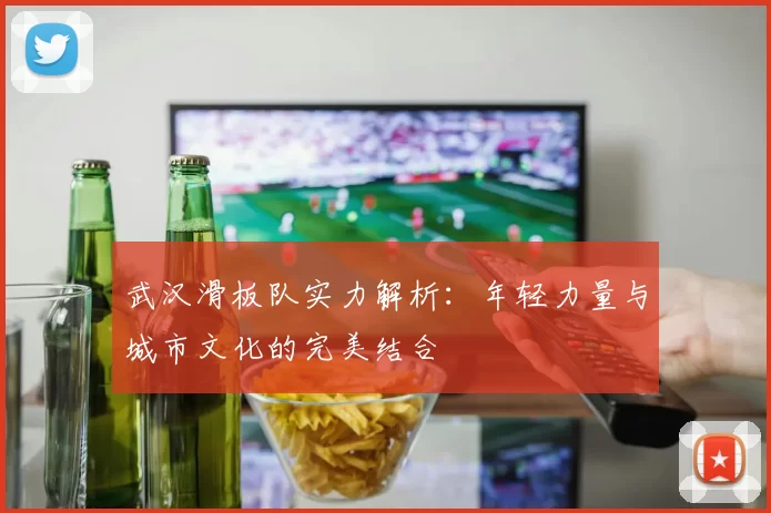 武汉滑板队实力解析：年轻力量与城市文化的完美结合