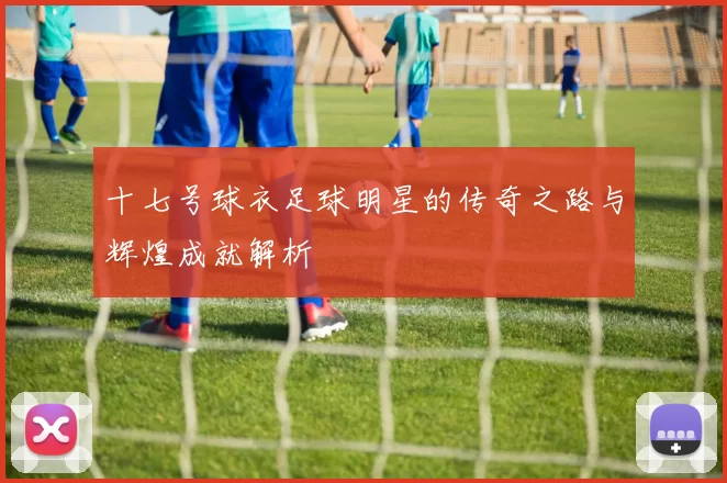 十七号球衣足球明星的传奇之路与辉煌成就解析