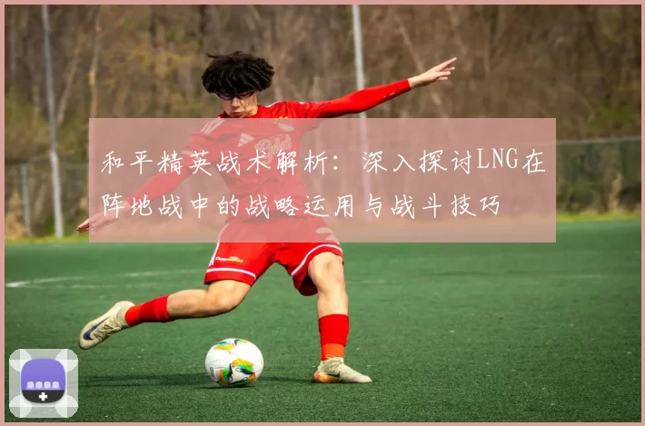 和平精英战术解析：深入探讨LNG在阵地战中的战略运用与战斗技巧
