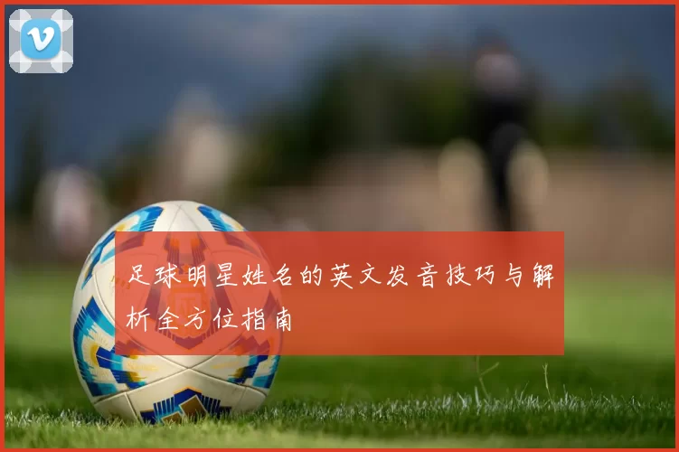 足球明星姓名的英文发音技巧与解析全方位指南