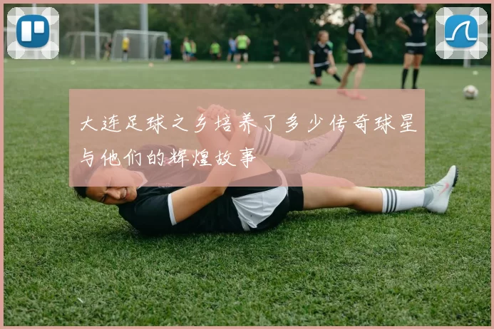 大连足球之乡培养了多少传奇球星与他们的辉煌故事