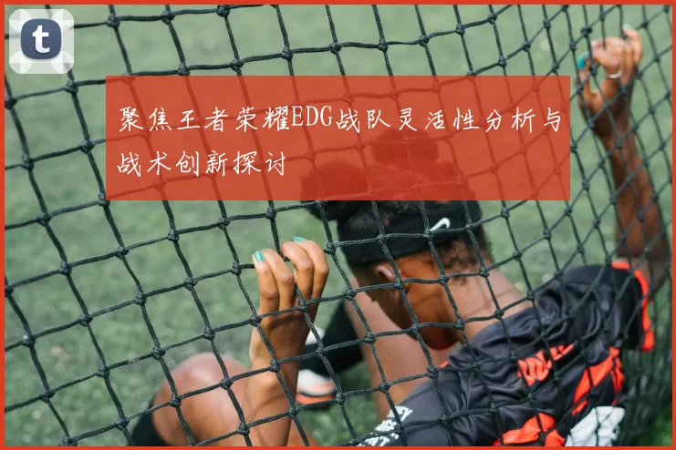 聚焦王者荣耀EDG战队灵活性分析与战术创新探讨