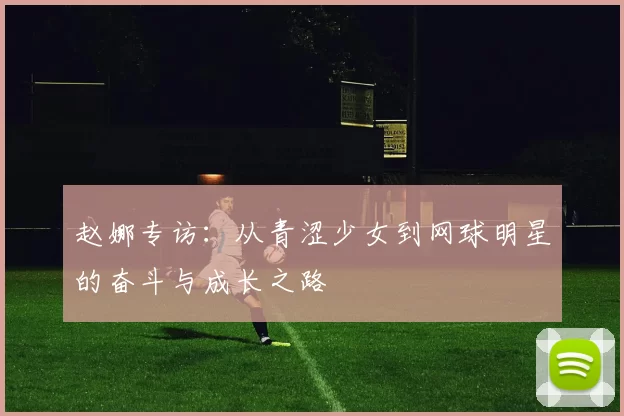 赵娜专访：从青涩少女到网球明星的奋斗与成长之路