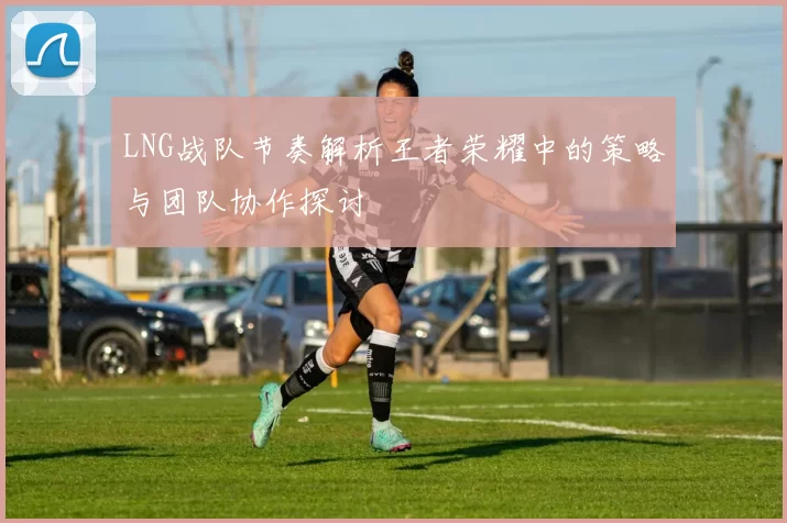 LNG战队节奏解析王者荣耀中的策略与团队协作探讨
