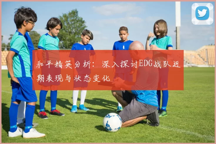 和平精英分析：深入探讨EDG战队近期表现与状态变化