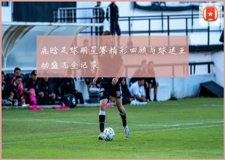鹿晗足球明星赛精彩回顾与球迷互动盛况全记录