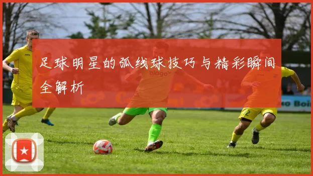 足球明星的弧线球技巧与精彩瞬间全解析