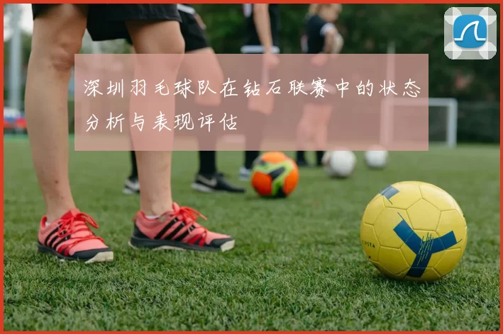 深圳羽毛球队在钻石联赛中的状态分析与表现评估