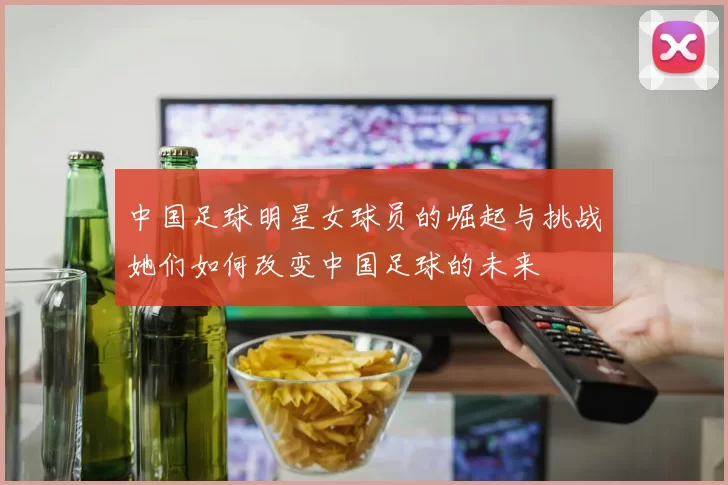 中国足球明星女球员的崛起与挑战她们如何改变中国足球的未来