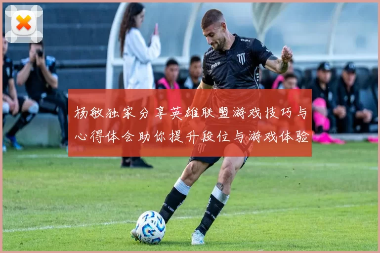 杨敏独家分享英雄联盟游戏技巧与心得体会助你提升段位与游戏体验