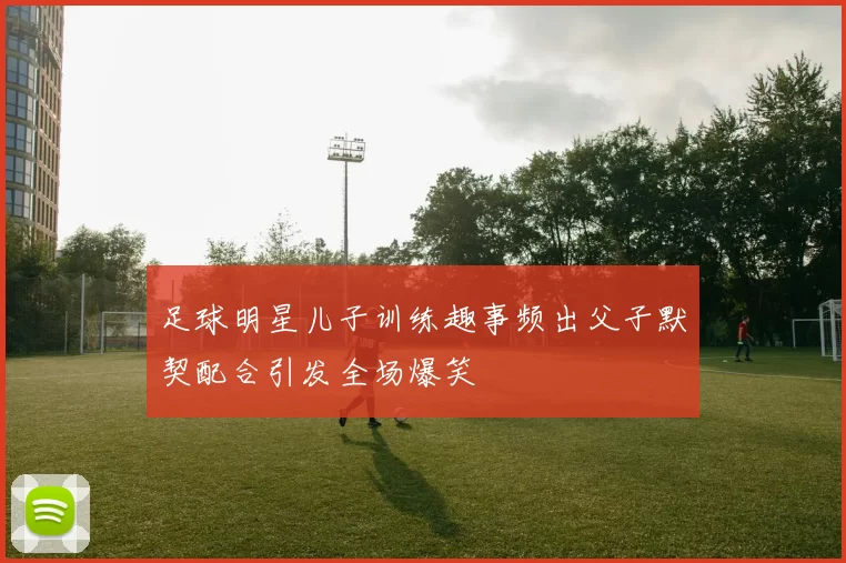 足球明星儿子训练趣事频出父子默契配合引发全场爆笑