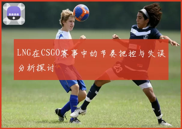 LNG在CSGO赛事中的节奏把控与失误分析探讨