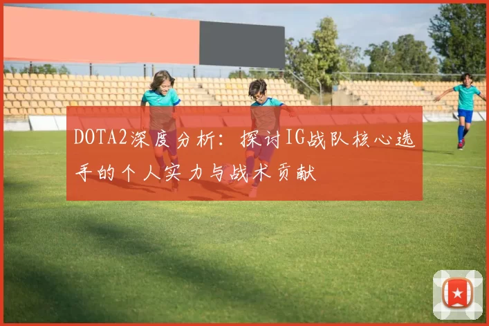 DOTA2深度分析：探讨IG战队核心选手的个人实力与战术贡献