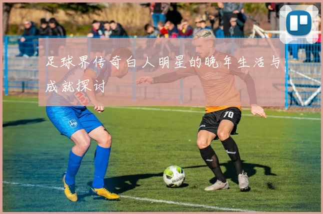 足球界传奇白人明星的晚年生活与成就探讨