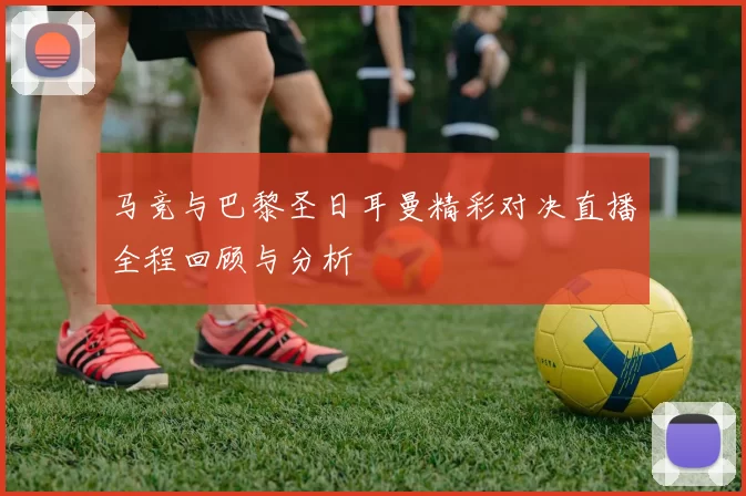 马竞与巴黎圣日耳曼精彩对决直播全程回顾与分析