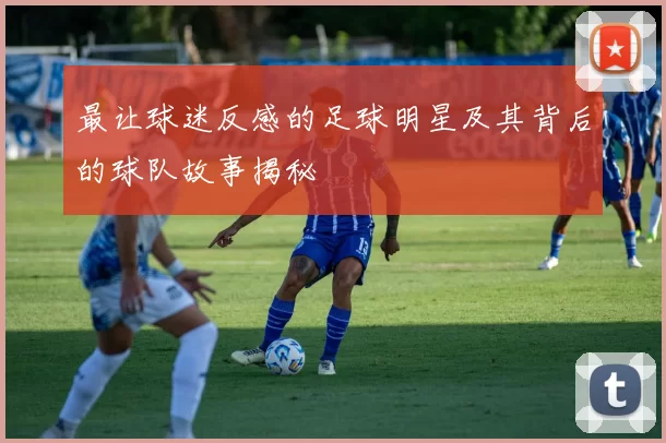 最让球迷反感的足球明星及其背后的球队故事揭秘