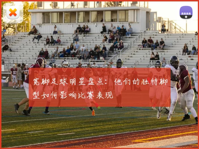 宽脚足球明星盘点：他们的独特脚型如何影响比赛表现