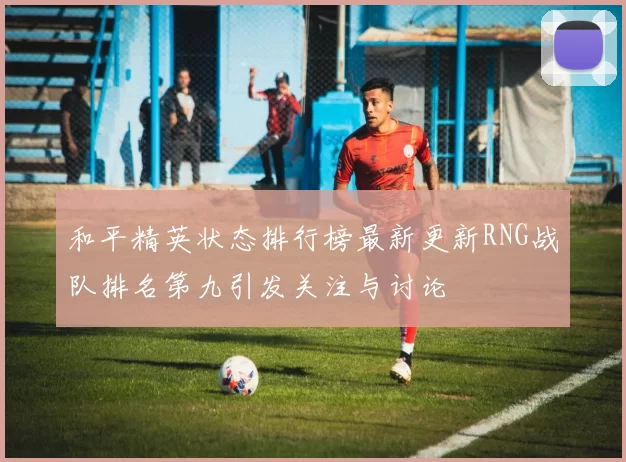 和平精英状态排行榜最新更新RNG战队排名第九引发关注与讨论