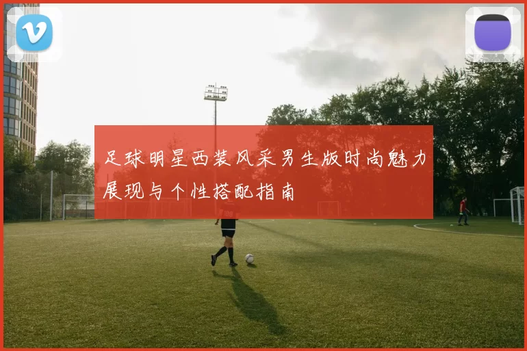 足球明星西装风采男生版时尚魅力展现与个性搭配指南