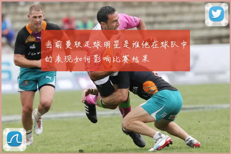 当前曼联足球明星是谁他在球队中的表现如何影响比赛结果