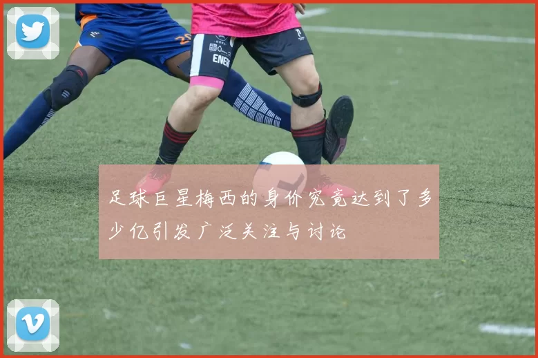 足球巨星梅西的身价究竟达到了多少亿引发广泛关注与讨论
