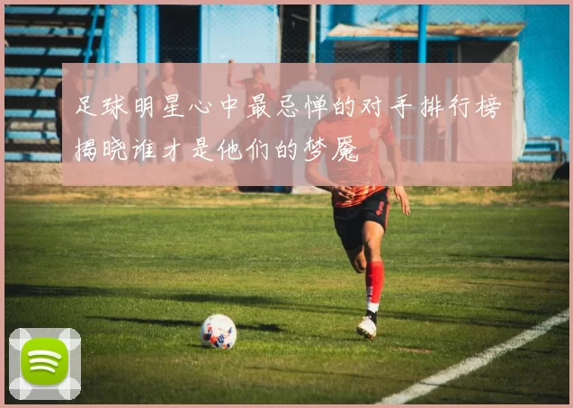 足球明星心中最忌惮的对手排行榜揭晓谁才是他们的梦魇