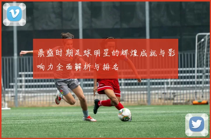 鼎盛时期足球明星的辉煌成就与影响力全面解析与排名