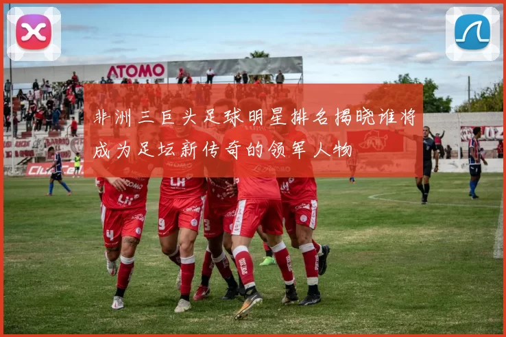 非洲三巨头足球明星排名揭晓谁将成为足坛新传奇的领军人物