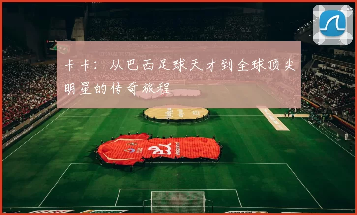 卡卡：从巴西足球天才到全球顶尖明星的传奇旅程
