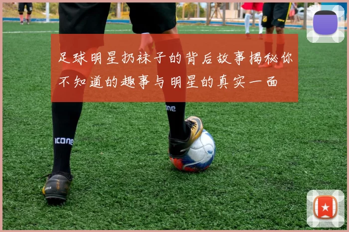 足球明星扔袜子的背后故事揭秘你不知道的趣事与明星的真实一面