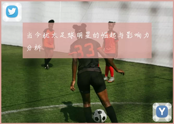 当今犹太足球明星的崛起与影响力分析