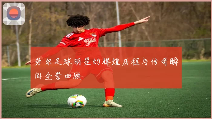 劳尔足球明星的辉煌历程与传奇瞬间全景回顾