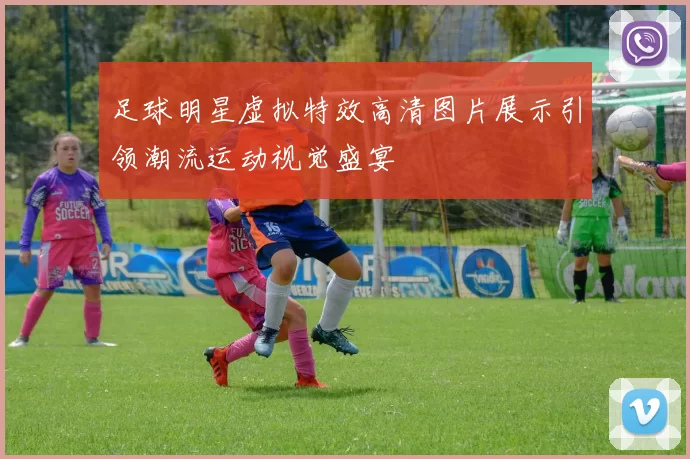 足球明星虚拟特效高清图片展示引领潮流运动视觉盛宴