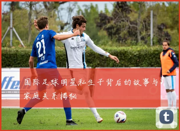 国际足球明星私生子背后的故事与家庭关系揭秘