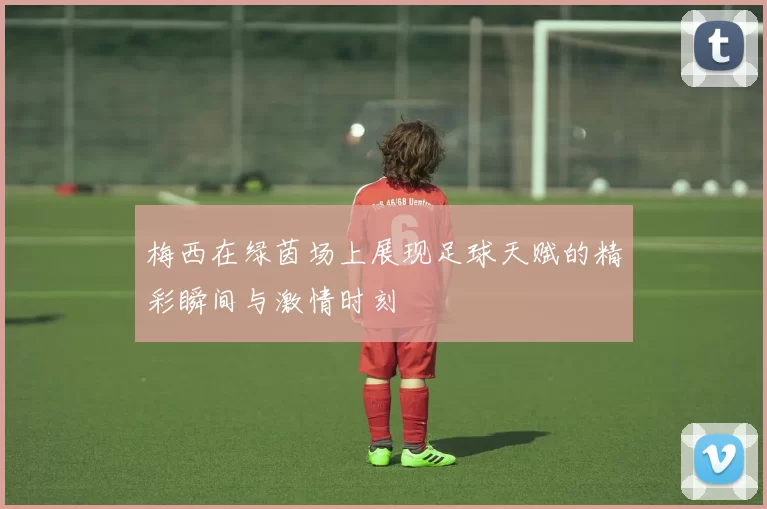 梅西在绿茵场上展现足球天赋的精彩瞬间与激情时刻