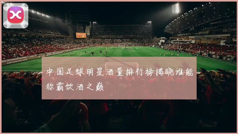 中国足球明星酒量排行榜揭晓谁能称霸饮酒之巅