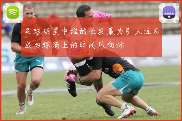 足球明星中谁的长发最为引人注目成为球场上的时尚风向标