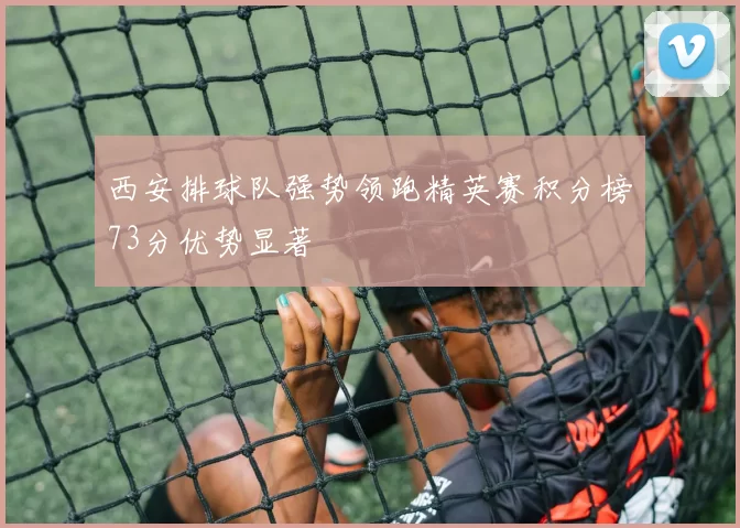 西安排球队强势领跑精英赛积分榜73分优势显著
