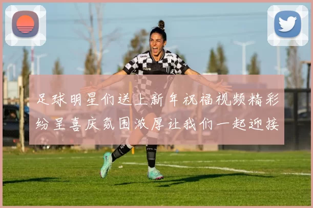 足球明星们送上新年祝福视频精彩纷呈喜庆氛围浓厚让我们一起迎接美好新年