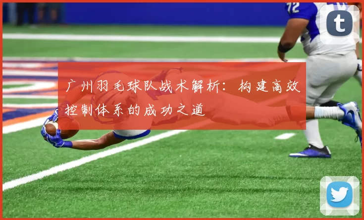广州羽毛球队战术解析：构建高效控制体系的成功之道