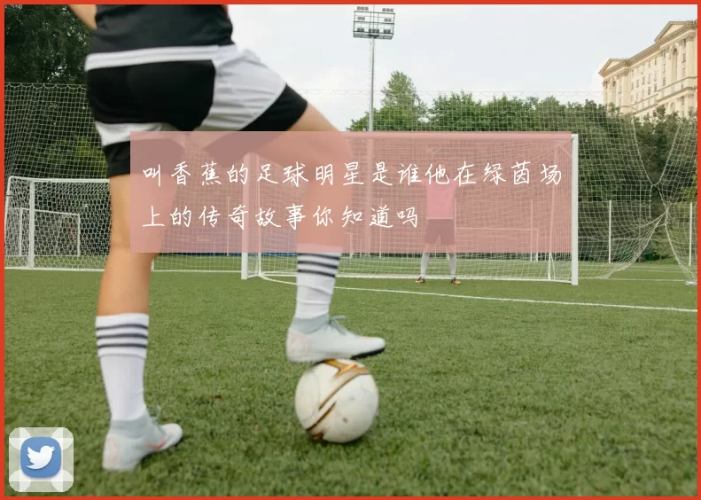 叫香蕉的足球明星是谁他在绿茵场上的传奇故事你知道吗