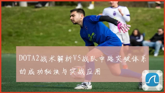 DOTA2战术解析V5战队中路突破体系的成功秘诀与实战应用