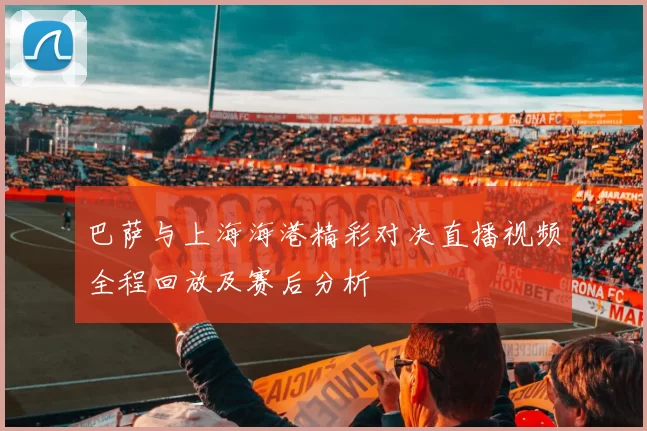 巴萨与上海海港精彩对决直播视频全程回放及赛后分析