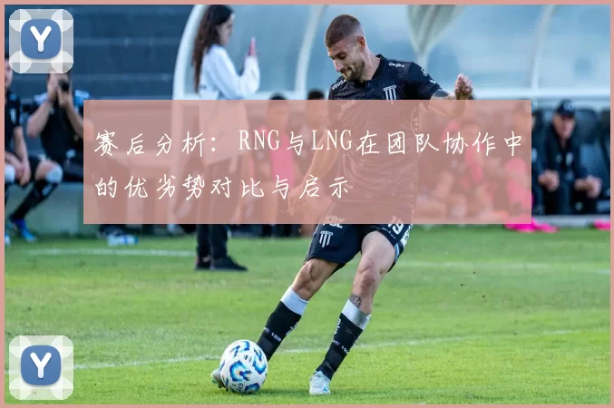 赛后分析：RNG与LNG在团队协作中的优劣势对比与启示