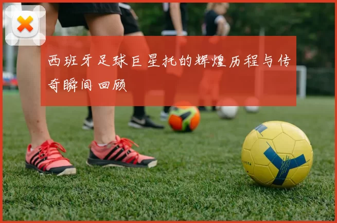 西班牙足球巨星托的辉煌历程与传奇瞬间回顾