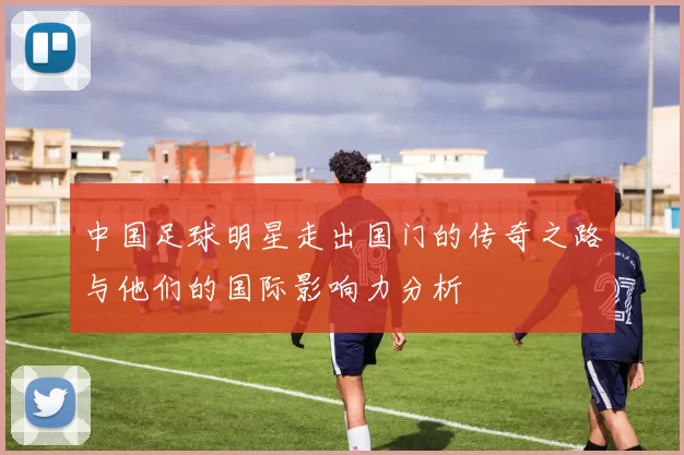 中国足球明星走出国门的传奇之路与他们的国际影响力分析