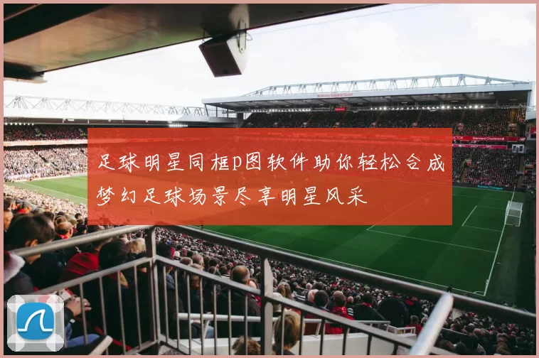 足球明星同框p图软件助你轻松合成梦幻足球场景尽享明星风采