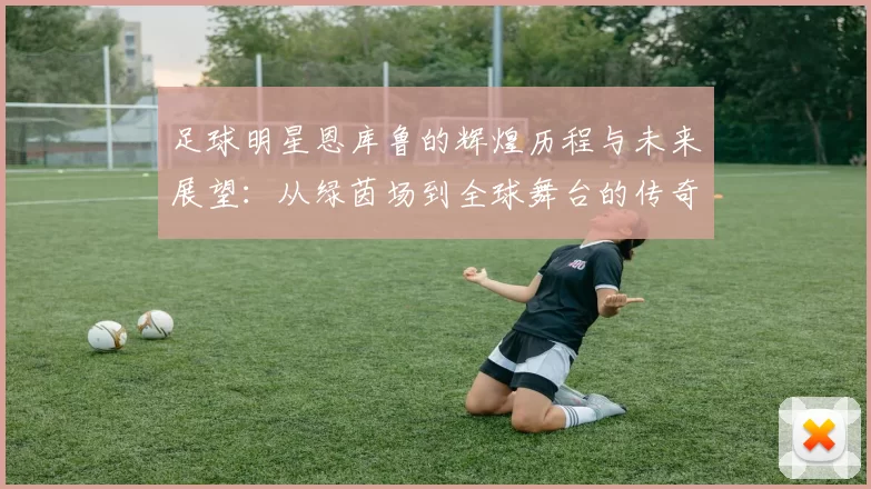 足球明星恩库鲁的辉煌历程与未来展望：从绿茵场到全球舞台的传奇之路
