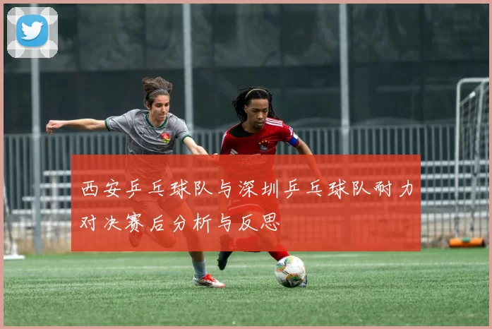 西安乒乓球队与深圳乒乓球队耐力对决赛后分析与反思