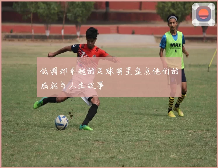 低调却卓越的足球明星盘点他们的成就与人生故事